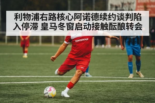 利物浦右路核心阿诺德续约谈判陷入停滞 皇马冬窗启动接触酝酿转会
