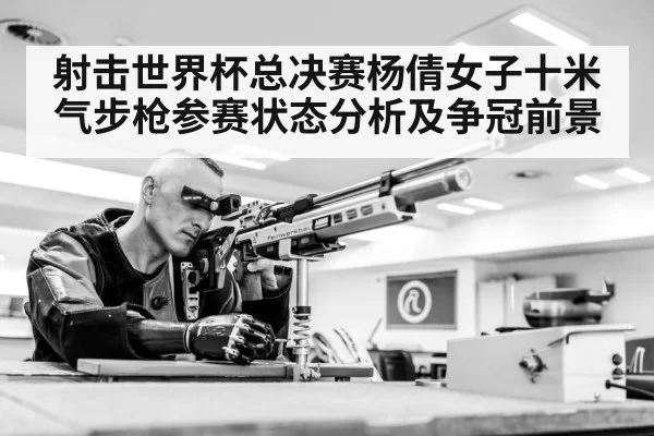 射击世界杯总决赛杨倩女子十米气步枪参赛状态分析及争冠前景